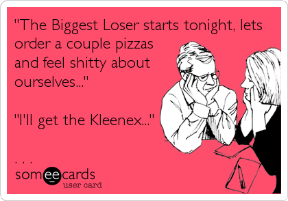 "The Biggest Loser starts tonight, lets
order a couple pizzas
and feel shitty about
ourselves..."

"I'll get the Kleenex..."

. . .