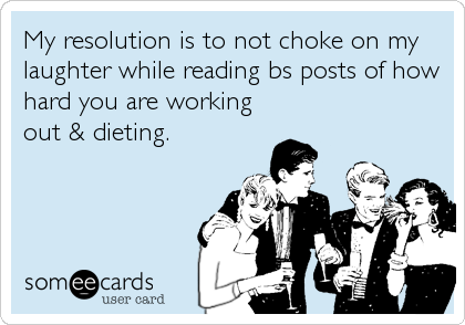 My resolution is to not choke on my 
laughter while reading bs posts of how
hard you are working
out & dieting.