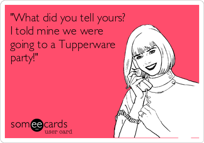 "What did you tell yours?
I told mine we were
going to a Tupperware
party!"