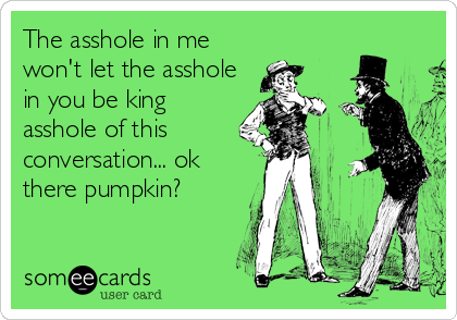The asshole in me
won't let the asshole
in you be king
asshole of this
conversation... ok
there pumpkin?