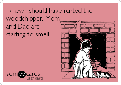 I knew I should have rented the
woodchipper. Mom
and Dad are
starting to smell.