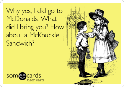 Why yes, I did go to
McDonalds. What
did I bring you? How
about a McKnuckle
Sandwich?