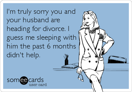 I'm truly sorry you and
your husband are
heading for divorce. I
guess me sleeping with
him the past 6 months
didn't help.