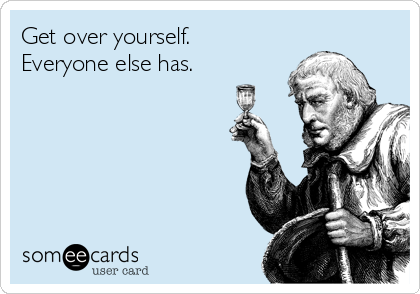 Get over yourself.
Everyone else has.