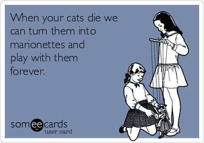 When your cats die we
can turn them into
marionettes and
play with them 
forever.