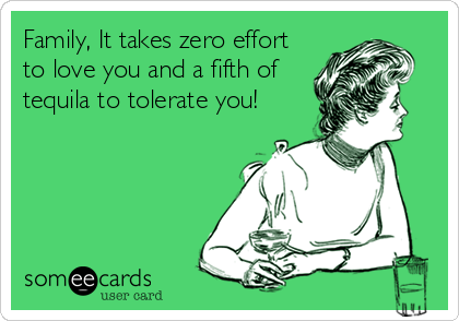Family, It takes zero effort
to love you and a fifth of
tequila to tolerate you!