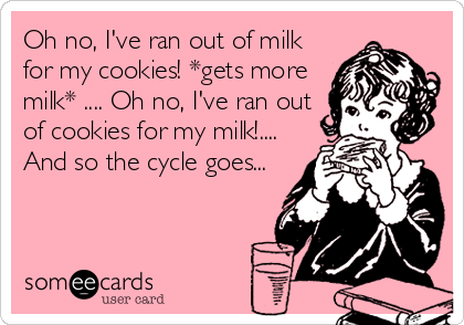 Oh no, I've ran out of milk
for my cookies! *gets more
milk* .... Oh no, I've ran out
of cookies for my milk!....
And so the cycle goes...