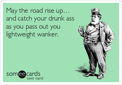 May the road rise up…
and catch your drunk ass
as you pass out you
lightweight wanker.