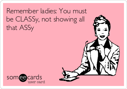 Remember ladies: You must
be CLASSy, not showing all
that ASSy