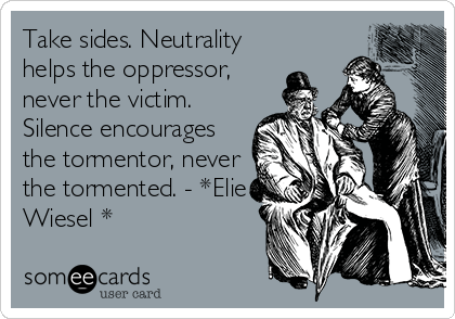 Take sides. Neutrality
helps the oppressor,
never the victim.
Silence encourages
the tormentor, never
the tormented. - *Elie
Wiesel *