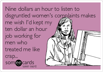 Nine dollars an hour to listen to
disgruntled women's complaints makes
me wish I'd kept my
ten dollar an hour
job working for
men who
treated me like
crap...