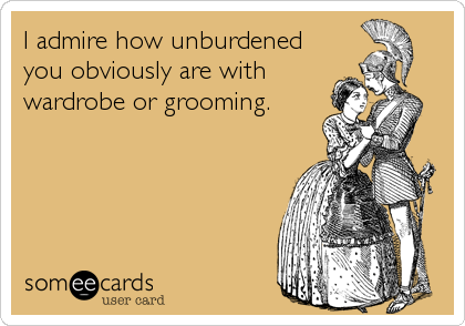 I admire how unburdened
you obviously are with
wardrobe or grooming.