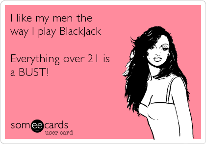 I like my men the
way I play BlackJack
 
Everything over 21 is
a BUST!