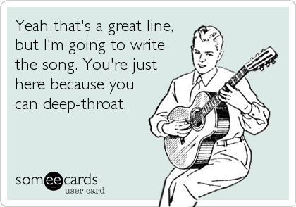 Yeah that's a great line,
but I'm going to write 
the song. You're just
here because you
can deep-throat.