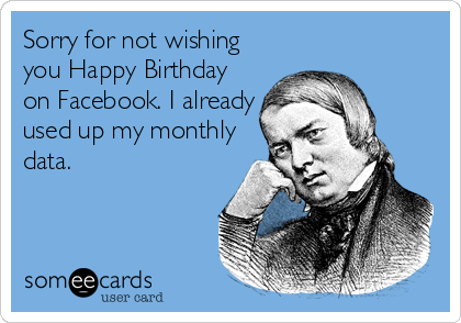 Sorry for not wishing
you Happy Birthday
on Facebook. I already
used up my monthly
data.