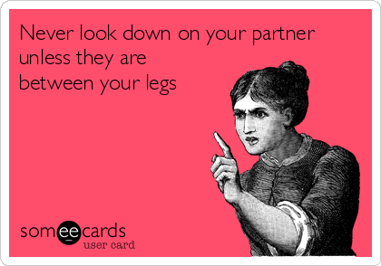 Never look down on your partner
unless they are
between your legs