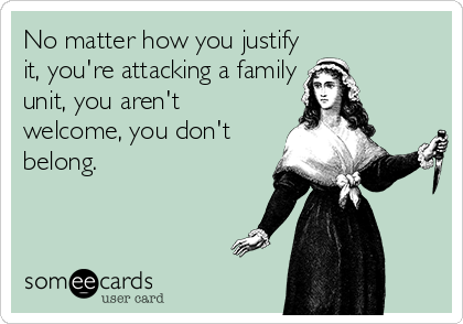 No matter how you justify
it, you're attacking a family
unit, you aren't
welcome, you don't
belong.