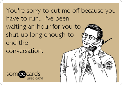 You're sorry to cut me off because you
have to run... I've been
waiting an hour for you to
shut up long enough to
end the
conversation.