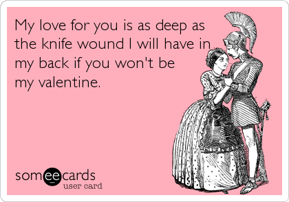 My love for you is as deep as
the knife wound I will have in
my back if you won't be
my valentine.