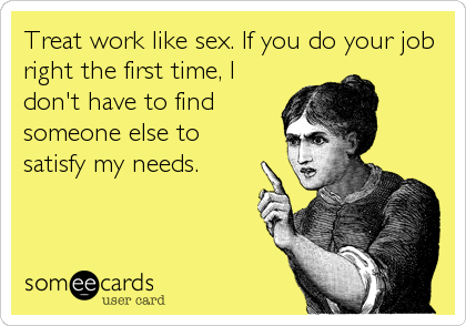 Treat work like sex. If you do your job
right the first time, I
don't have to find
someone else to
satisfy my needs.