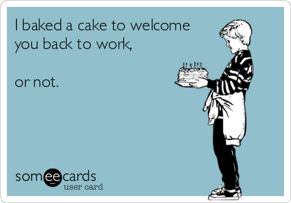 I baked a cake to welcome
you back to work,

or not.