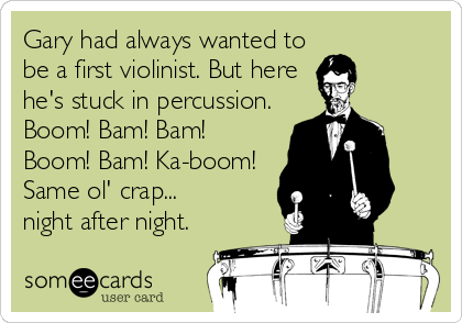 Gary had always wanted to
be a first violinist. But here
he's stuck in percussion.
Boom! Bam! Bam!
Boom! Bam! Ka-boom!
Same ol' crap...
night after night.