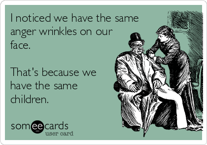 I noticed we have the same
anger wrinkles on our
face. 

That's because we
have the same
children.