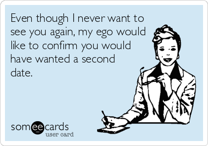 Even though I never want to
see you again, my ego would
like to confirm you would
have wanted a second
date.