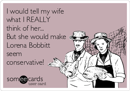 I would tell my wife 
what I REALLY
think of her...
But she would make 
Lorena Bobbitt
seem
conservative!
