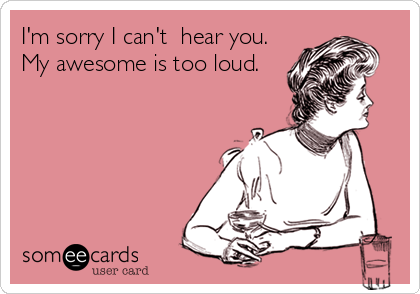 I'm sorry I can't  hear you.
My awesome is too loud.