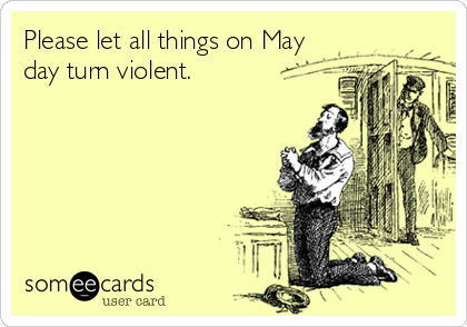 Please let all things on May
day turn violent.