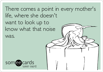 There comes a point in every mother's
life, where she doesn't
want to look up to
know what that noise
was.