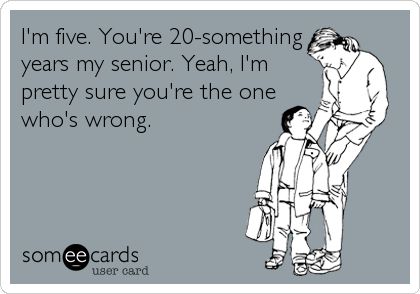 I'm five. You're 20-something
years my senior. Yeah, I'm
pretty sure you're the one
who's wrong.