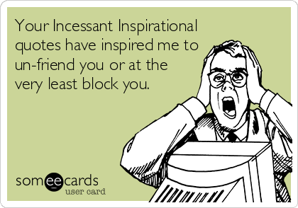Your Incessant Inspirational
quotes have inspired me to
un-friend you or at the
very least block you.