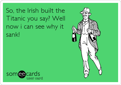 So, the Irish built the
Titanic you say? Well
now i can see why it
sank!