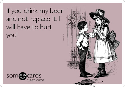 If you drink my beer
and not replace it, I
will have to hurt
you!