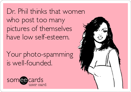 Dr. Phil thinks that women
who post too many
pictures of themselves
have low self-esteem.

Your photo-spamming 
is well-founded.