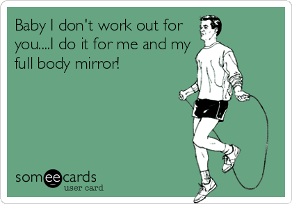 Baby I don't work out for
you....I do it for me and my
full body mirror!