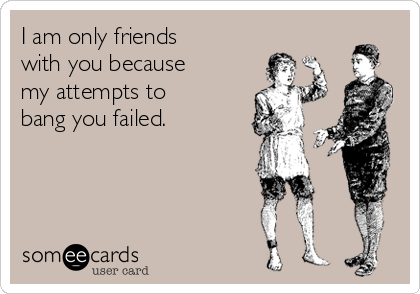 I am only friends
with you because
my attempts to
bang you failed.