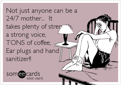 Not just anyone can be a
24/7 mother...  It
takes plenty of strength,
a strong voice,
TONS of coffee,
Ear plugs and hand
sanitizer!!