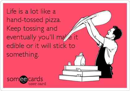 Life is a lot like a
hand-tossed pizza. 
Keep tossing and
eventually you'll make it
edible or it will stick to
something.