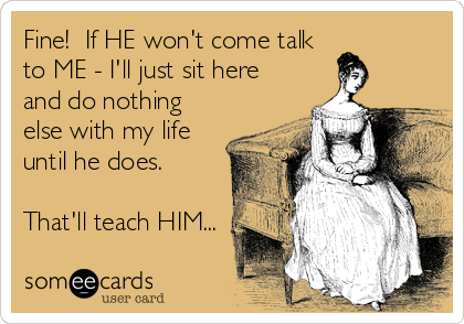 Fine!  If HE won't come talk
to ME - I'll just sit here
and do nothing
else with my life
until he does.

That'll teach HIM...