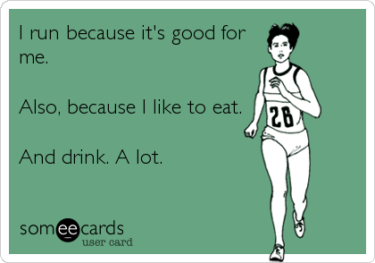 I run because it's good for
me. 

Also, because I like to eat.

And drink. A lot.