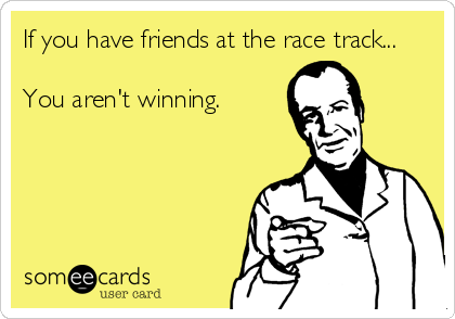 If you have friends at the race track...You aren't winning.