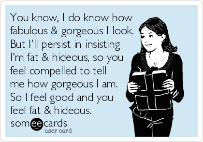 You know, I do know how 
fabulous & gorgeous I look.
But I'll persist in insisting
I'm fat & hideous, so you
feel compelled to tell
me how gorgeous I am.
So I feel good and you
feel fat & hideous.