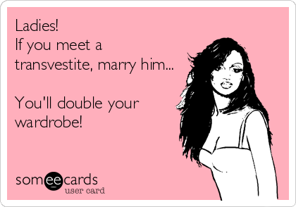 Ladies!  
If you meet a
transvestite, marry him...

You'll double your
wardrobe!