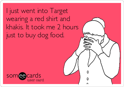 I just went into Target
wearing a red shirt and
khakis. It took me 2 hours
just to buy dog food.