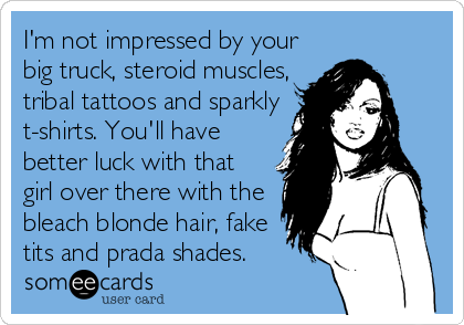 I'm not impressed by your
big truck, steroid muscles,
tribal tattoos and sparkly
t-shirts. You'll have
better luck with that
girl over there with the
bleach blonde hair, fake
tits and prada shades.