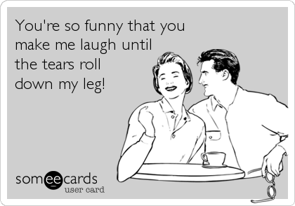 You're so funny that you
make me laugh until
the tears roll 
down my leg!