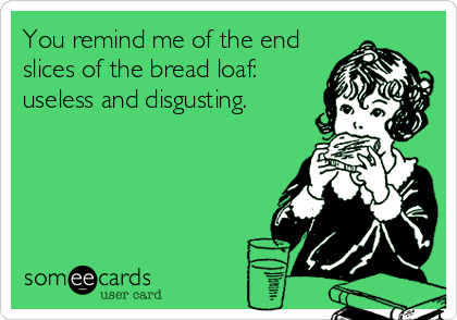 You remind me of the end
slices of the bread loaf:
useless and disgusting.